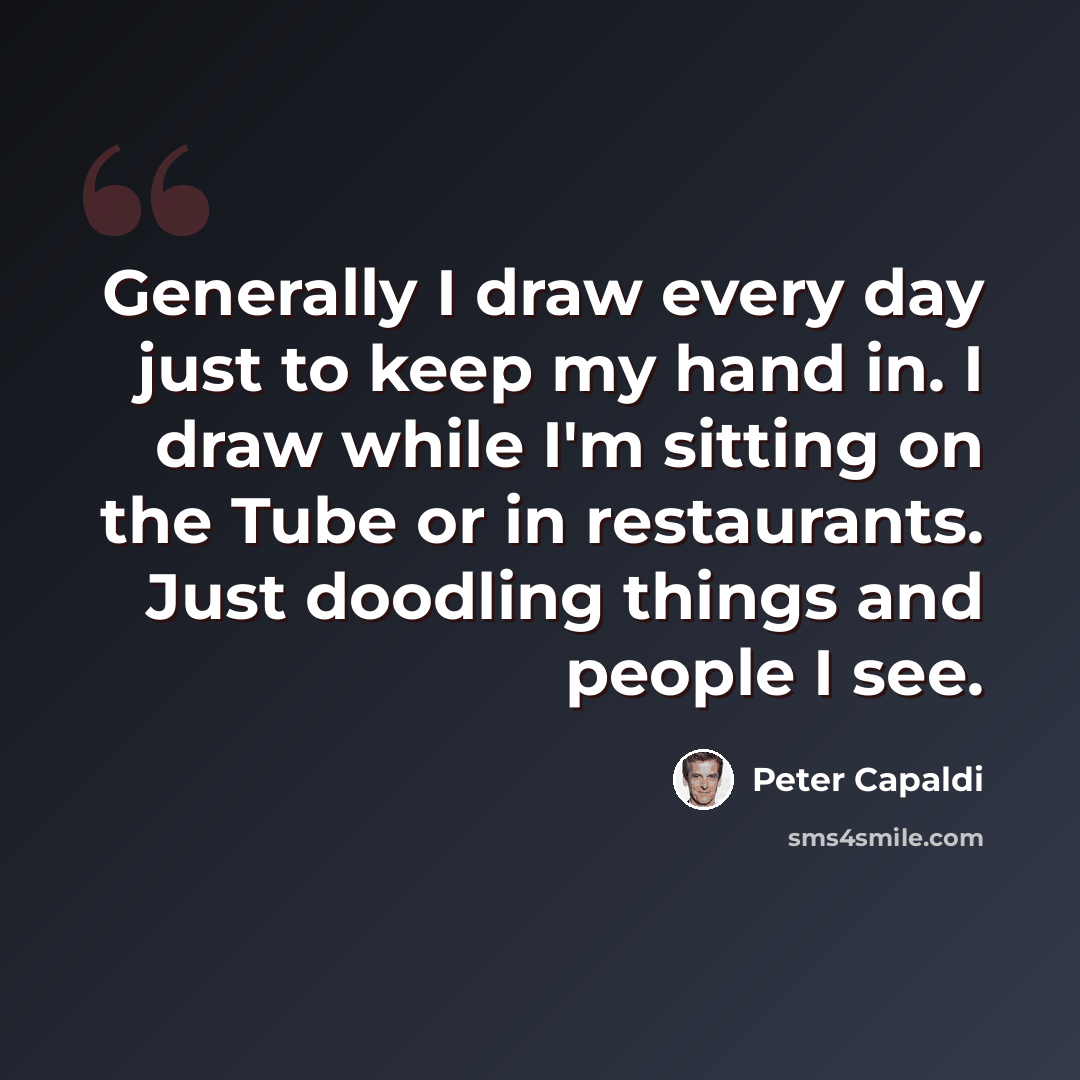 “Generally I draw every day just to keep my hand in. I draw while I'm sitting on the Tube or in restaurants. Just doodling things and people I see.” quote by Peter Capaldi