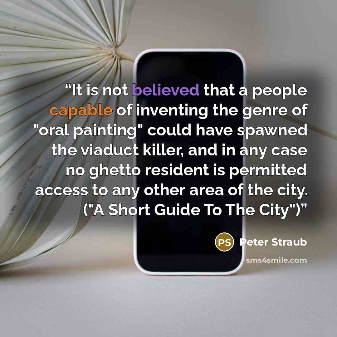 “It is not believed that a people capable of inventing the genre of "oral painting" could have spawned the viaduct killer, and in any case no ghetto resident is permitted access to any other area of the city. ("A Short Guide To The City")” quote by Peter Straub