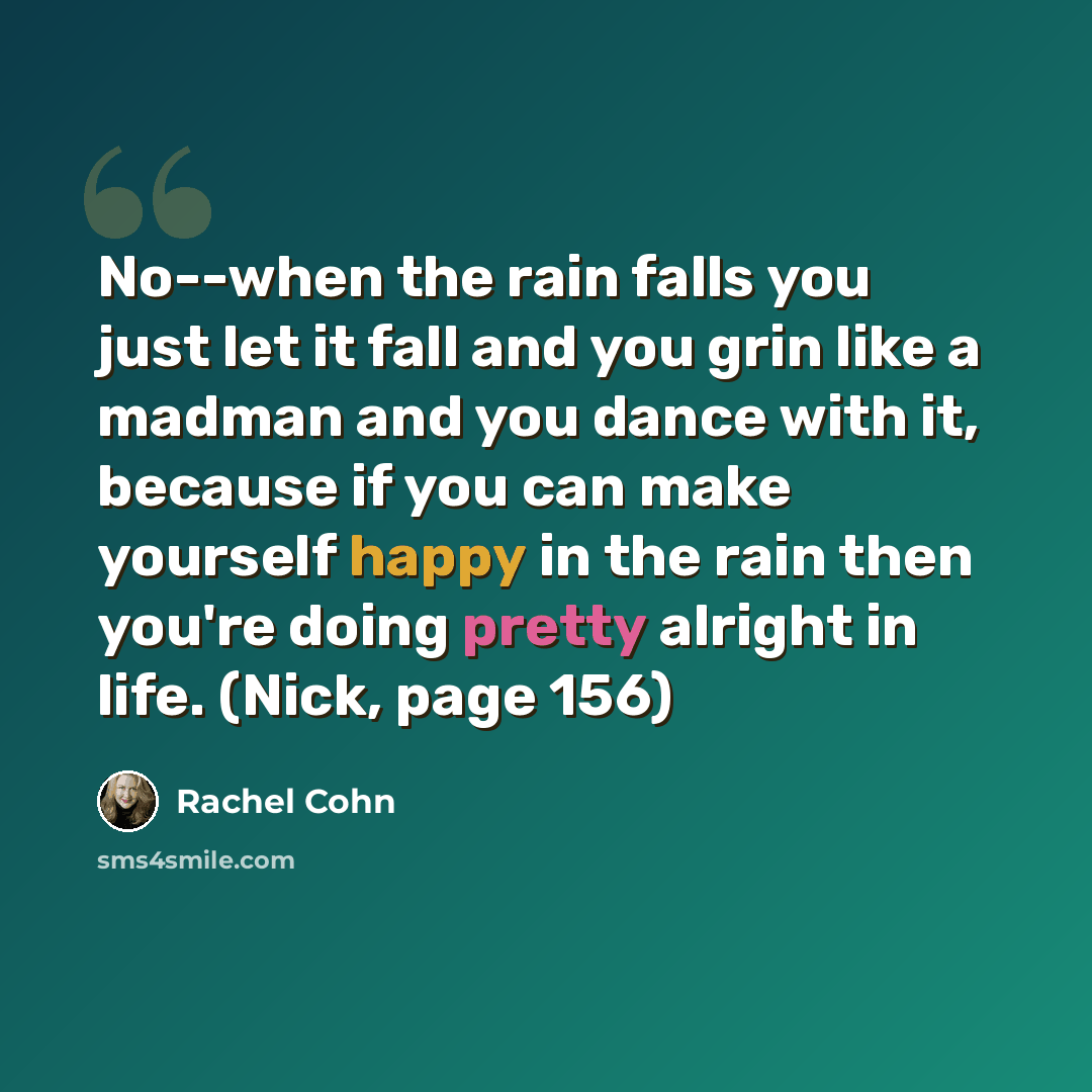 “No--when the rain falls you just let it fall and you grin like a madman and you dance with it, because if you can make yourself happy in the rain then you're doing pretty alright in life. (Nick, page 156)” quote by Rachel Cohn