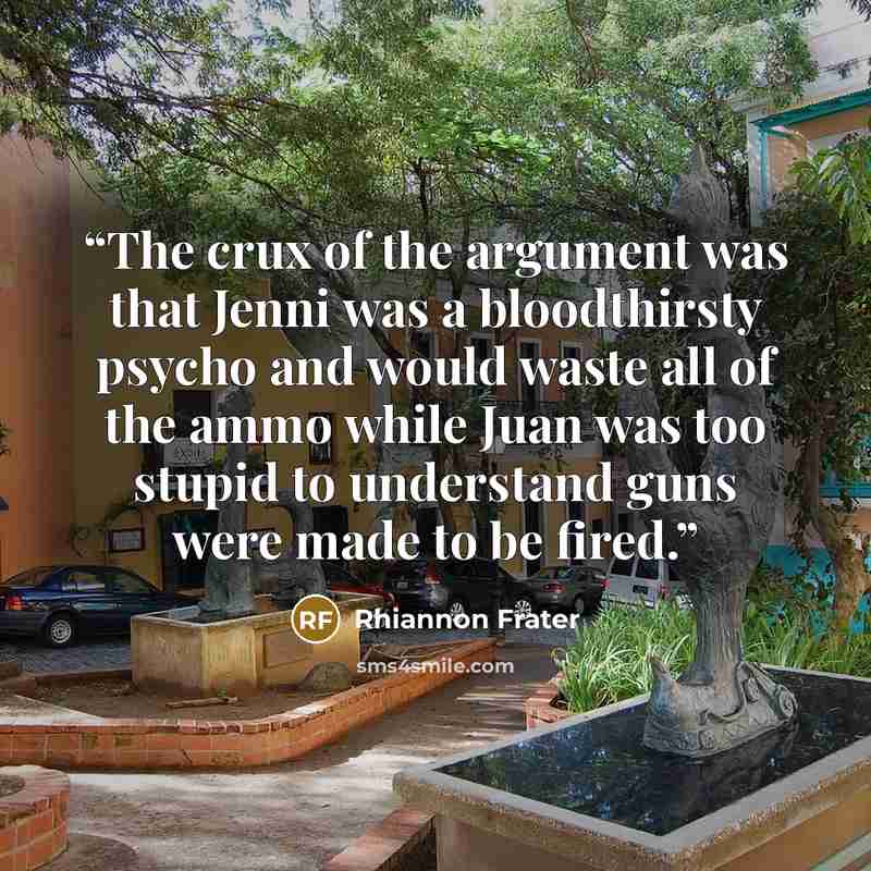 “The crux of the argument was that Jenni was a bloodthirsty psycho and would waste all of the ammo while Juan was too stupid to understand guns were made to be fired.” quote by Rhiannon Frater