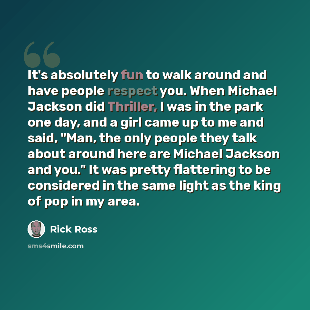 “It's absolutely fun to walk around and have people respect you. When Michael Jackson did Thriller, I was in the park one day, and a girl came up to me and said, "Man, the only people they talk about around here are Michael Jackson and you." It was pretty flattering to be considered in the same…” quote by Rick Ross