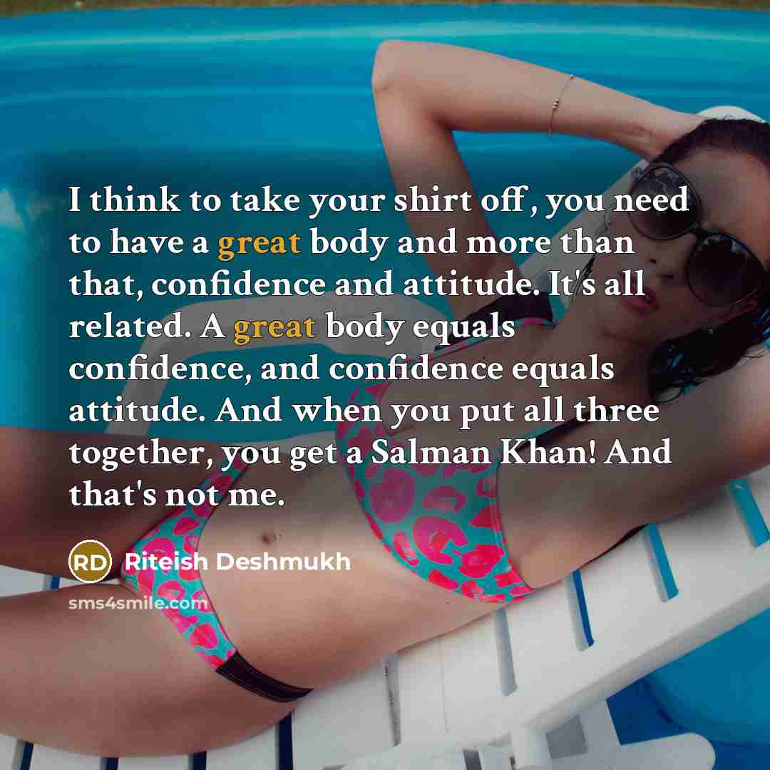 “I think to take your shirt off, you need to have a great body and more than that, confidence and attitude. It's all related. A great body equals confidence, and confidence equals attitude. And when you put all three together, you get a Salman Khan! And that's not me.” quote by Riteish Deshmukh
