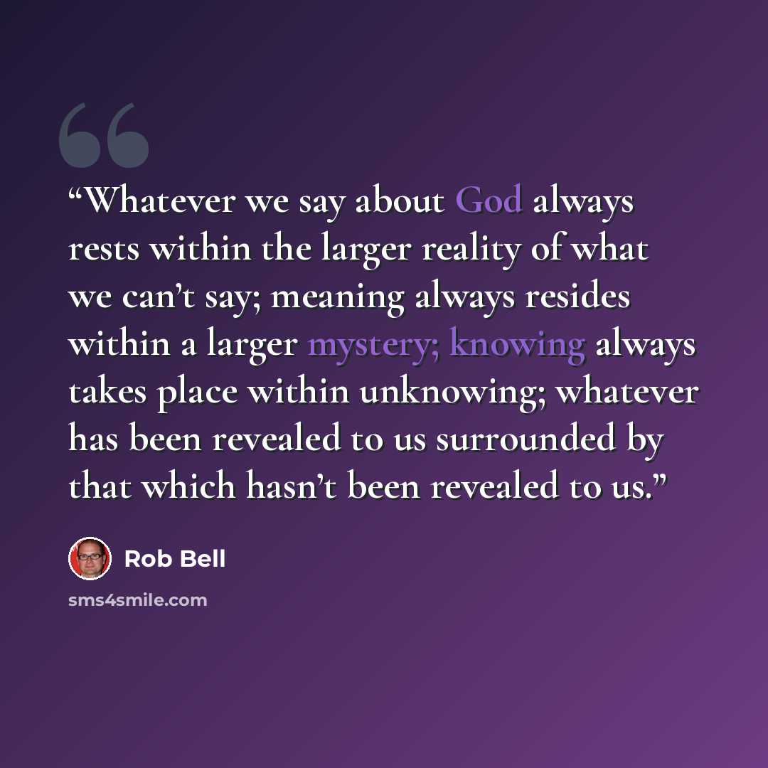 “Whatever we say about God always rests within the larger reality of what we can’t say; meaning always resides within a larger mystery; knowing always takes place within unknowing; whatever has been revealed to us surrounded by that which hasn’t been revealed to us.” quote by Rob Bell