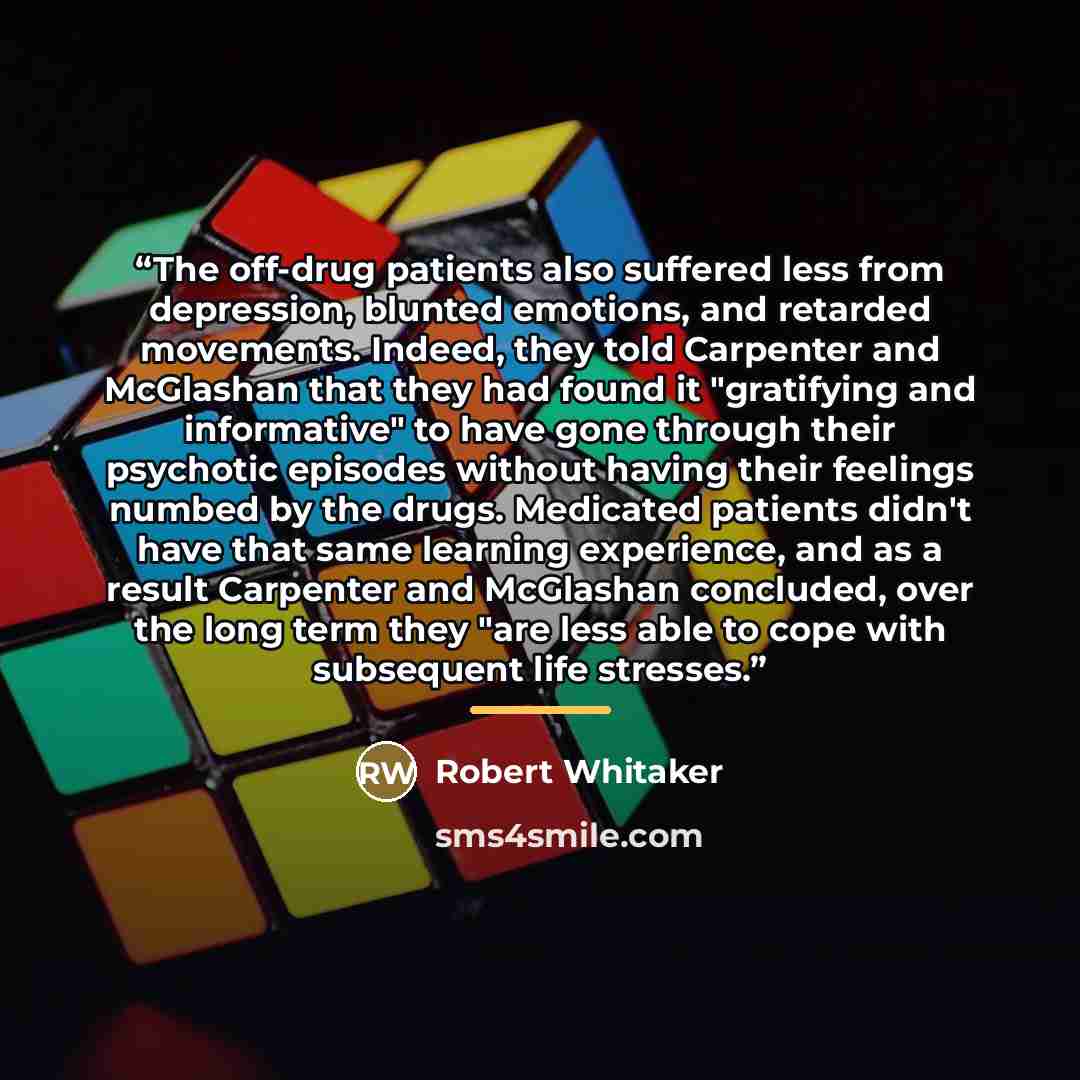 “The off-drug patients also suffered less from depression, blunted emotions, and retarded movements. Indeed, they told Carpenter and McGlashan that they had found it "gratifying and informative" to have gone through their psychotic episodes without having their feelings numbed by the drugs…” quote by Robert Whitaker