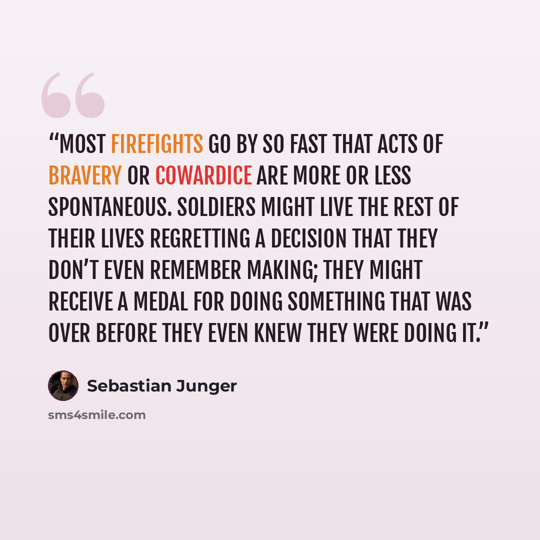 “Most firefights go by so fast that acts of bravery or cowardice are more or less spontaneous. Soldiers might live the rest of their lives regretting a decision that they don’t even remember making; they might receive a medal for doing something that was over before they even knew they were doing it.” quote by Sebastian Junger