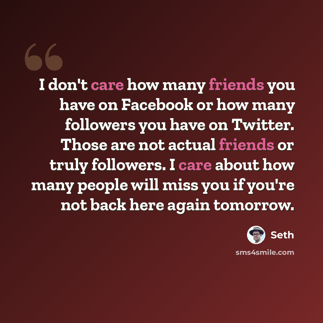 “I don't care how many friends you have on Facebook or how many followers you have on Twitter. Those are not actual friends or truly followers. I care about how many people will miss you if you're not back here again tomorrow.” quote by Seth