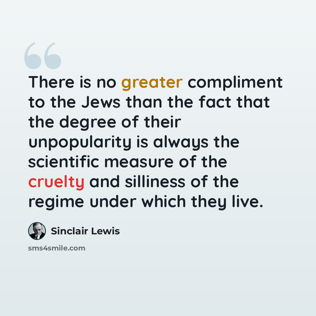 “There is no greater compliment to the Jews than the fact that the degree of their unpopularity is always the scientific measure of the cruelty and silliness of the regime under which they live.” quote by Sinclair Lewis