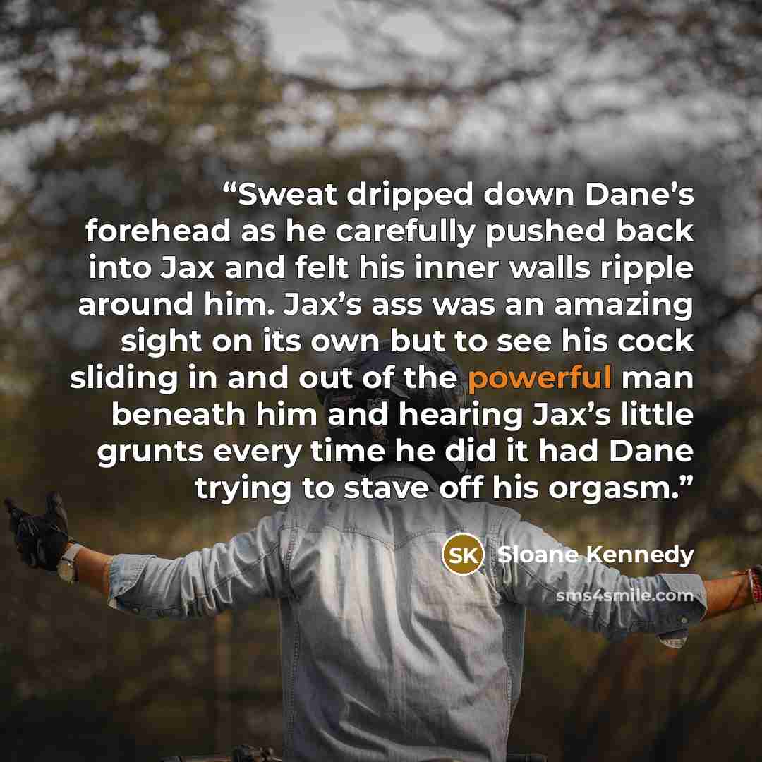 “Sweat dripped down Dane’s forehead as he carefully pushed back into Jax and felt his inner walls ripple around him. Jax’s ass was an amazing sight on its own but to see his cock sliding in and out of the powerful man beneath him and hearing Jax’s little grunts every time he did it had Dane trying…” quote by Sloane Kennedy