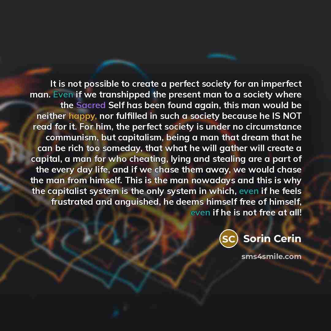 “It is not possible to create a perfect society for an imperfect man. Even if we transhipped the present man to a society where the Sacred Self has been found again, this man would be neither happy, nor fulfilled in such a society because he IS NOT read for it. For him, the perfect society is under…” quote by Sorin Cerin
