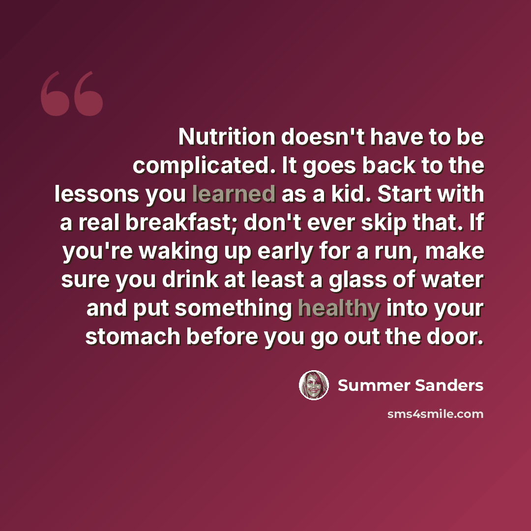 “Nutrition doesn't have to be complicated. It goes back to the lessons you learned as a kid. Start with a real breakfast; don't ever skip that. If you're waking up early for a run, make sure you drink at least a glass of water and put something healthy into your stomach before you go out the door.” quote by Summer Sanders