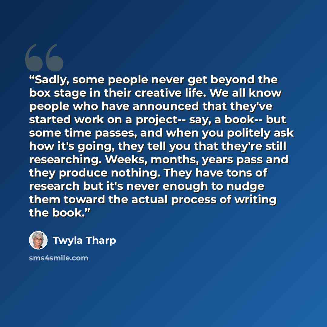 “Sadly, some people never get beyond the box stage in their creative life. We all know people who have announced that they've started work on a project-- say, a book-- but some time passes, and when you politely ask how it's going, they tell you that they're still researching. Weeks, months, years…” quote by Twyla Tharp