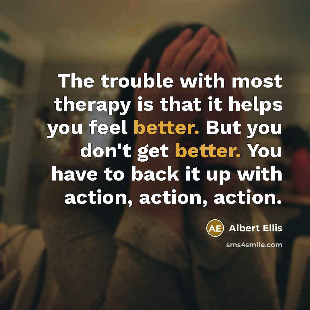 “The trouble with most therapy is that it helps you feel better. But you don't get better. You have to back it up with action, action, action.” quote by Albert Ellis