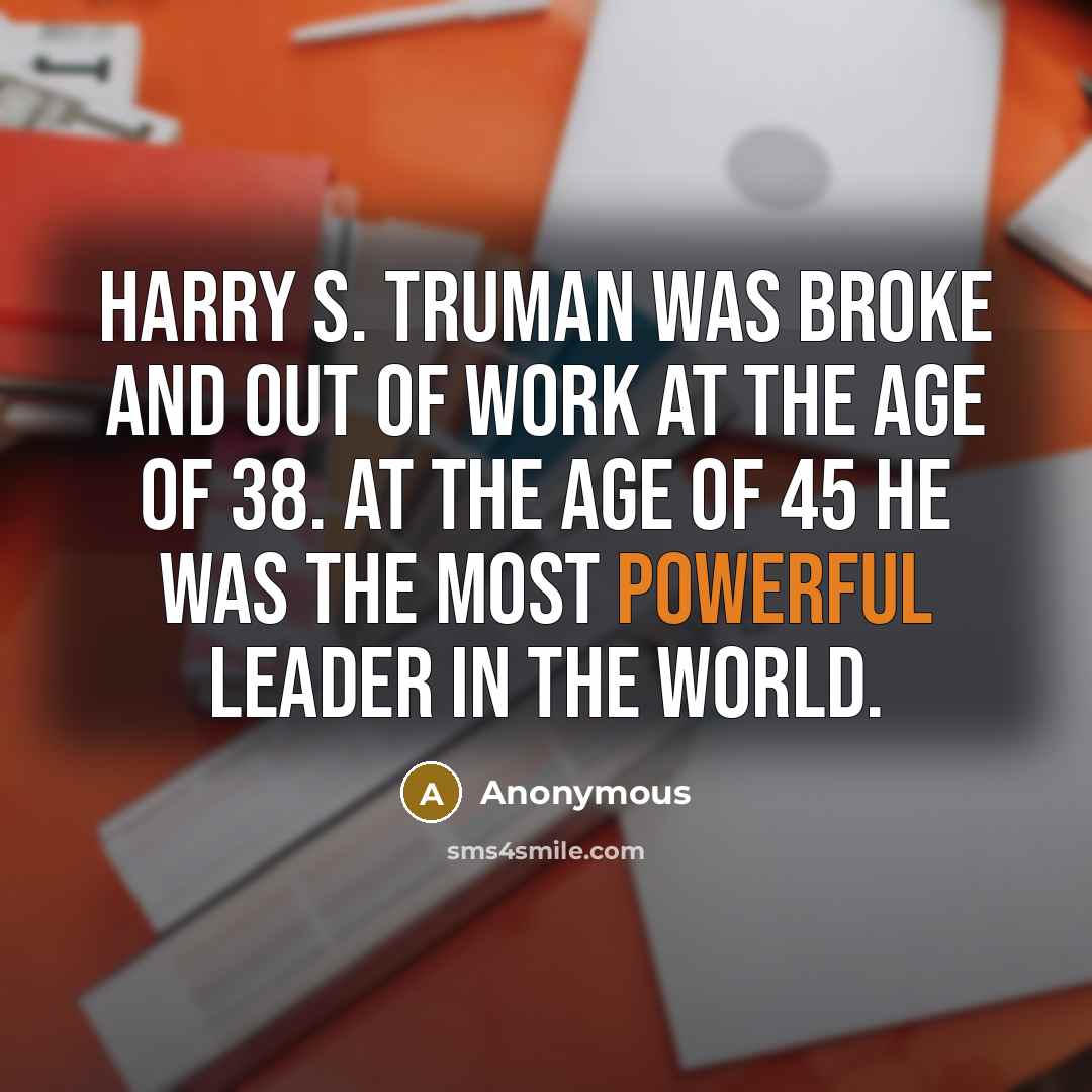“Harry S. Truman was broke and out of work at the age of 38. At the age of 45 he was the most powerful leader in the world.” quote by Anonymous
