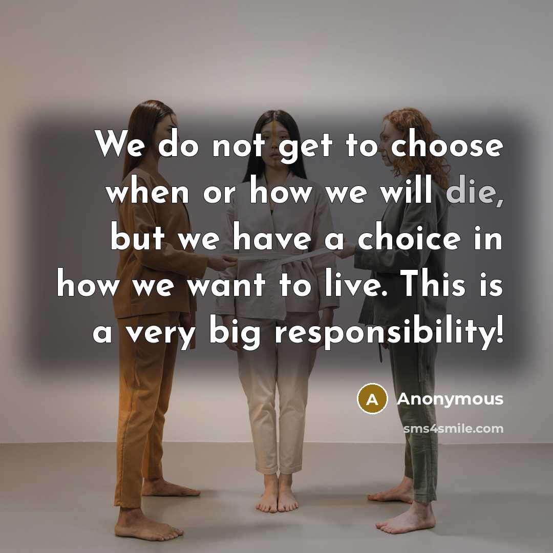 “We do not get to choose when or how we will die, but we have a choice in how we want to live. This is a very big responsibility!” quote by Anonymous