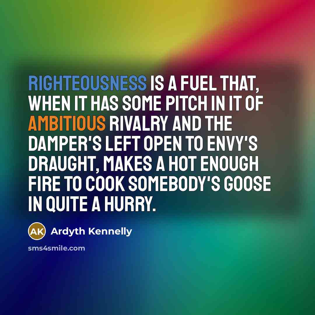 “Righteousness is a fuel that, when it has some pitch in it of ambitious rivalry and the damper's left open to envy's draught, makes a hot enough fire to cook somebody's goose in quite a hurry.” quote by Ardyth Kennelly