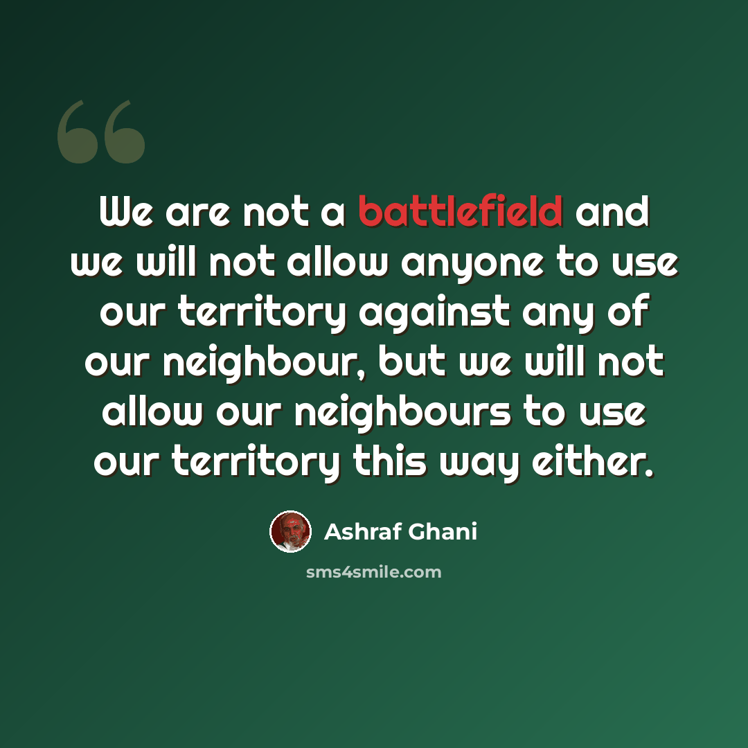 “We are not a battlefield and we will not allow anyone to use our territory against any of our neighbour, but we will not allow our neighbours to use our territory this way either.” quote by Ashraf Ghani