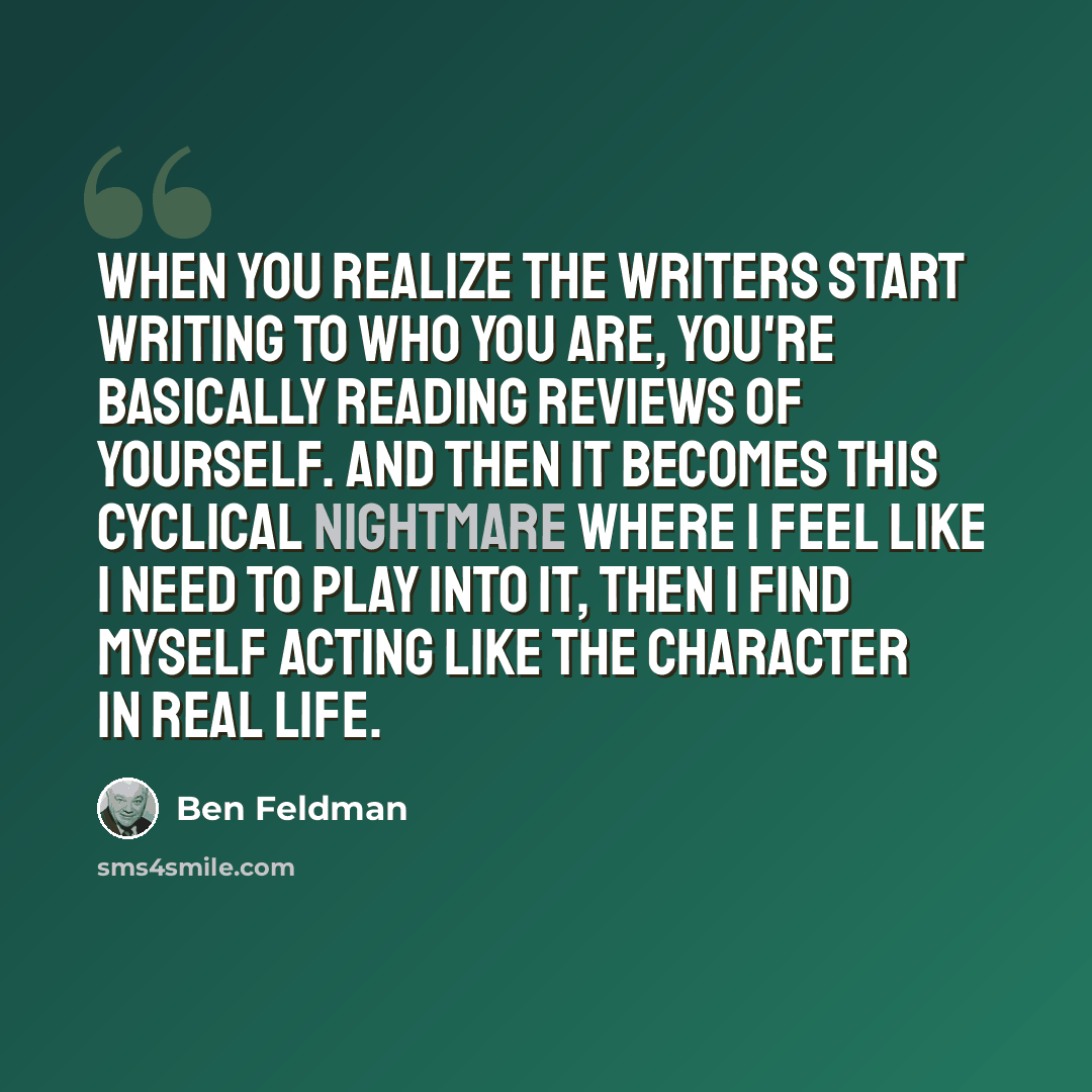 “When you realize the writers start writing to who you are, you're basically reading reviews of yourself. And then it becomes this cyclical nightmare where I feel like I need to play into it, then I find myself acting like the character in real life.” quote by Ben Feldman