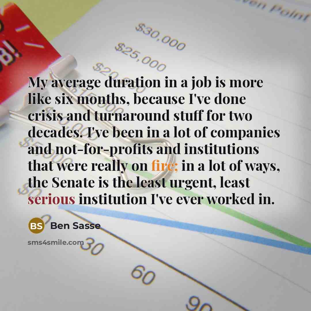 “My average duration in a job is more like six months, because I've done crisis and turnaround stuff for two decades. I've been in a lot of companies and not-for-profits and institutions that were really on fire; in a lot of ways, the Senate is the least urgent, least serious institution I've ever…” quote by Ben Sasse