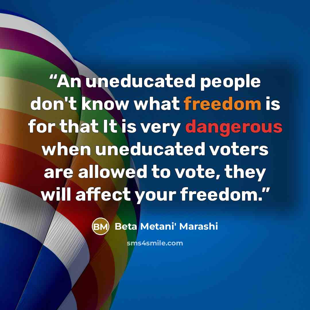 “An uneducated people don't know what freedom is for that It is very dangerous when uneducated voters are allowed to vote, they will affect your freedom.” quote by Beta Metani' Marashi