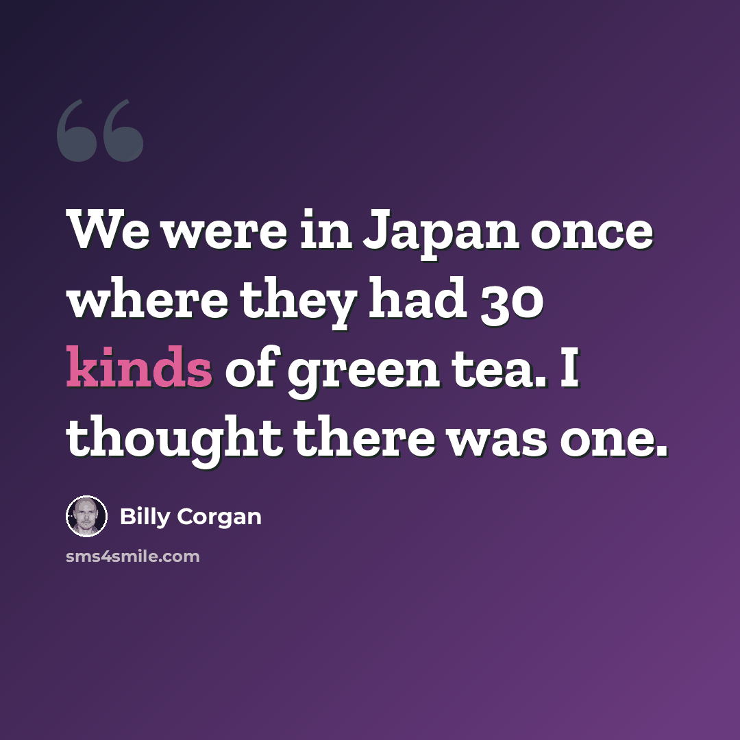 “We were in Japan once where they had 30 kinds of green tea. I thought there was one.” quote by Billy Corgan
