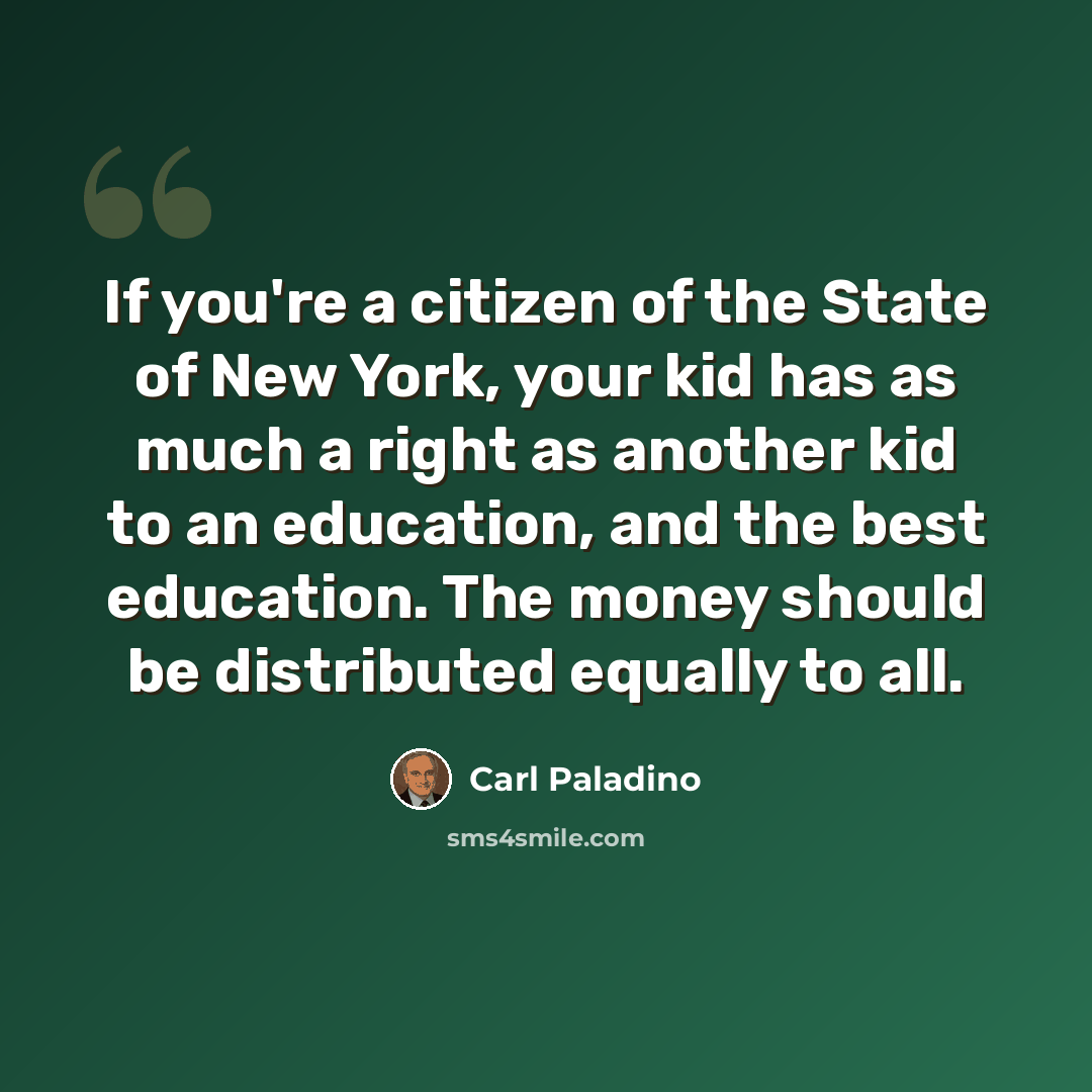 “If you're a citizen of the State of New York, your kid has as much a right as another kid to an education, and the best education. The money should be distributed equally to all.” quote by Carl Paladino