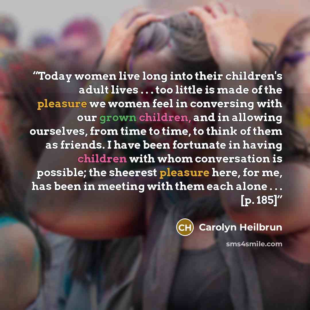 “Today women live long into their children's adult lives . . . too little is made of the pleasure we women feel in conversing with our grown children, and in allowing ourselves, from time to time, to think of them as friends. I have been fortunate in having children with whom conversation is…” quote by Carolyn Heilbrun