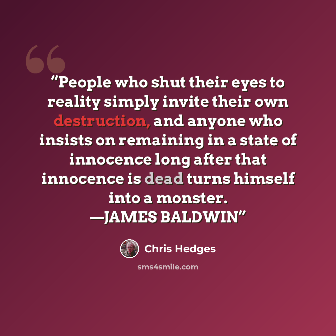 “People who shut their eyes to reality simply invite their own destruction, and anyone who insists on remaining in a state of innocence long after that innocence is dead turns himself into a monster. —JAMES BALDWIN” quote by Chris Hedges