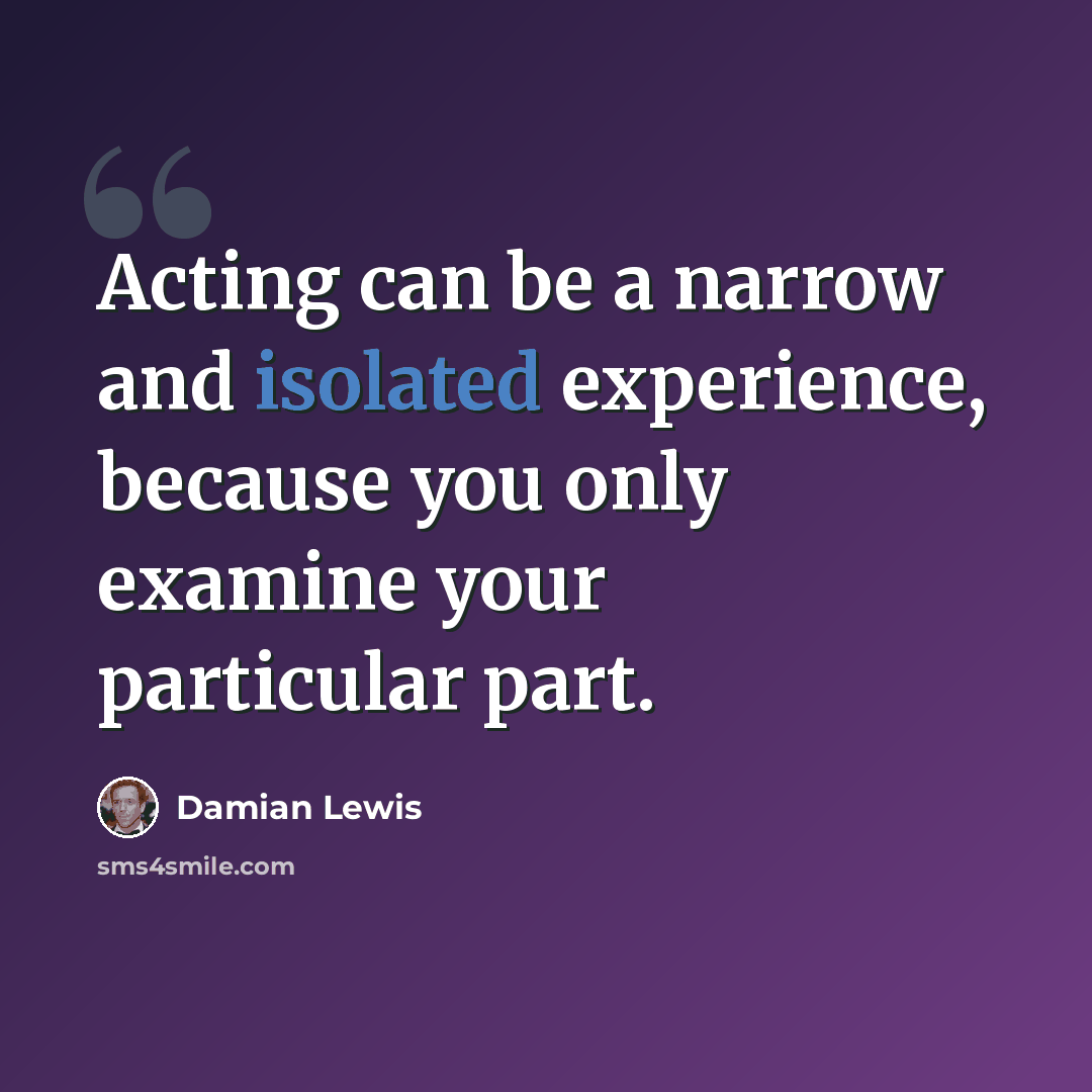 “Acting can be a narrow and isolated experience, because you only examine your particular part.” quote by Damian Lewis