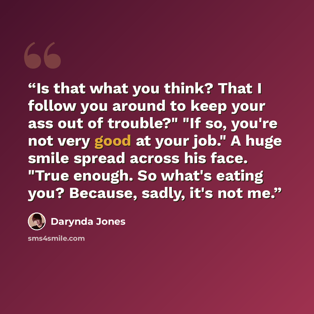 “Is that what you think? That I follow you around to keep your ass out of trouble?" "If so, you're not very good at your job." A huge smile spread across his face. "True enough. So what's eating you? Because, sadly, it's not me.” quote by Darynda Jones