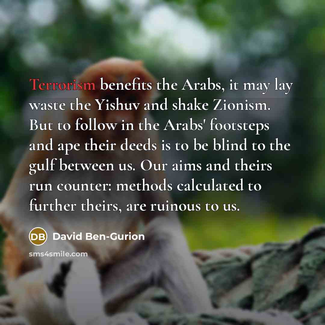 “Terrorism benefits the Arabs, it may lay waste the Yishuv and shake Zionism. But to follow in the Arabs' footsteps and ape their deeds is to be blind to the gulf between us. Our aims and theirs run counter: methods calculated to further theirs, are ruinous to us.” quote by David Ben-Gurion