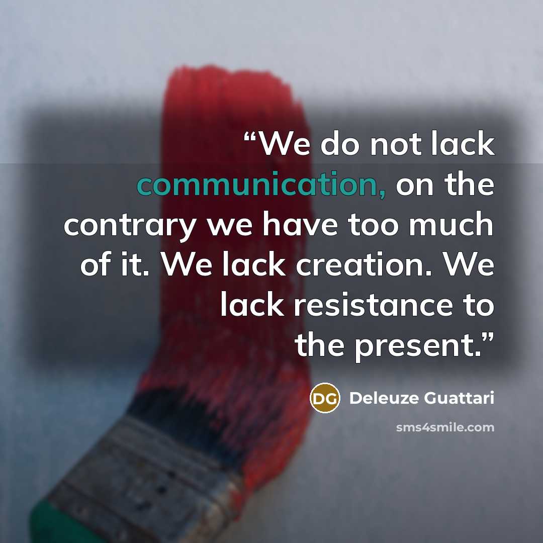“We do not lack communication, on the contrary we have too much of it. We lack creation. We lack resistance to the present.” quote by Deleuze Guattari