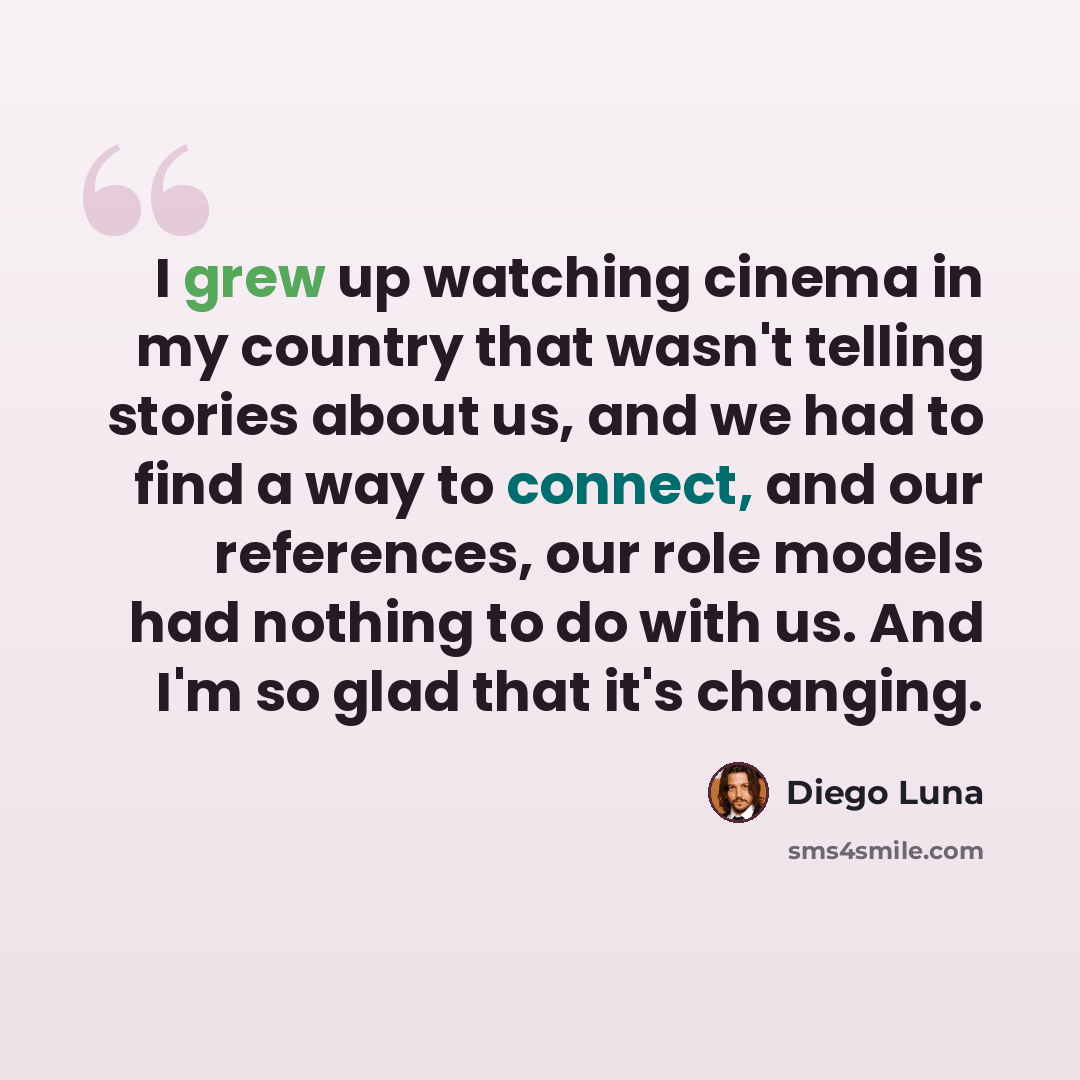 “I grew up watching cinema in my country that wasn't telling stories about us, and we had to find a way to connect, and our references, our role models had nothing to do with us. And I'm so glad that it's changing.” quote by Diego Luna