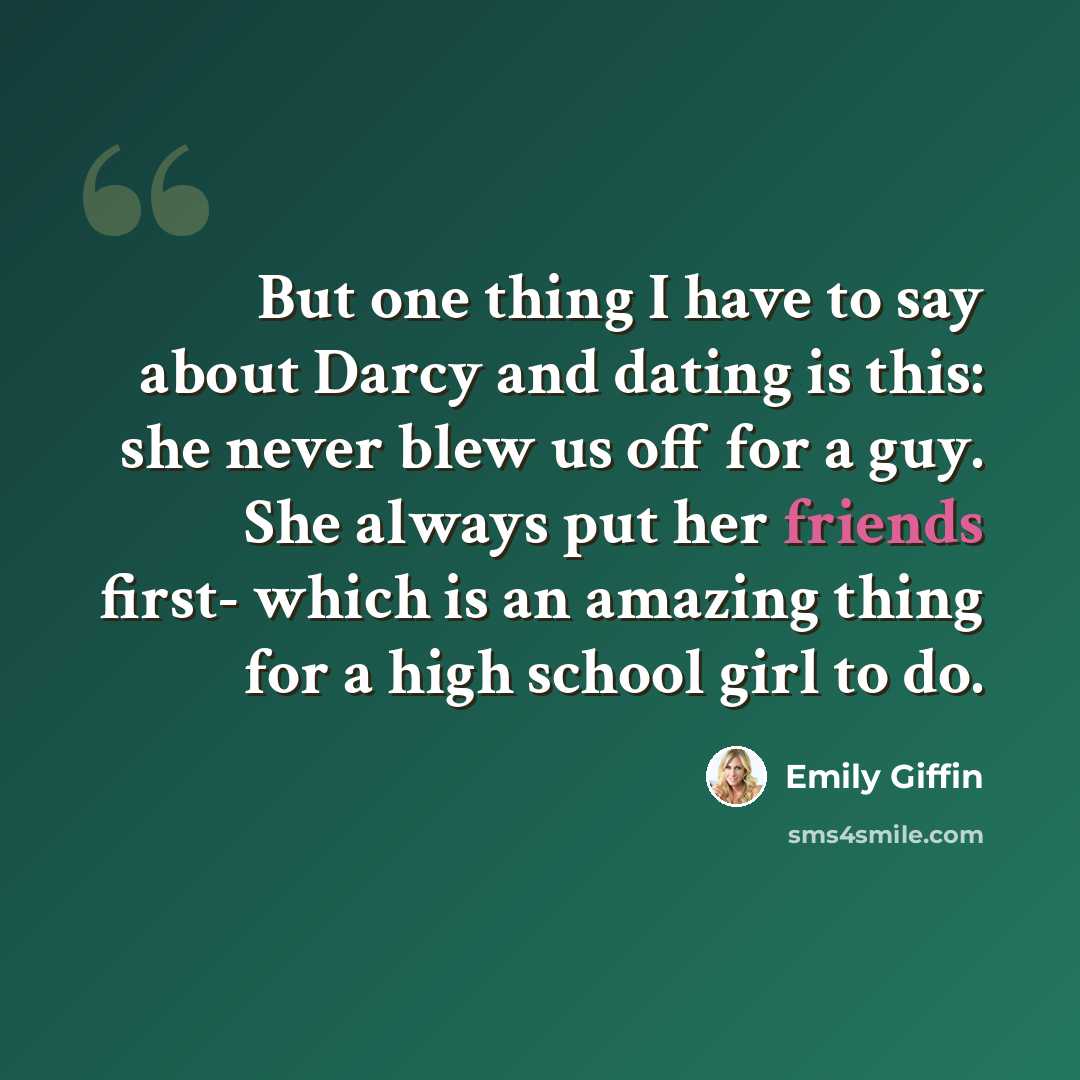 “But one thing I have to say about Darcy and dating is this: she never blew us off for a guy. She always put her friends first- which is an amazing thing for a high school girl to do.” quote by Emily Giffin