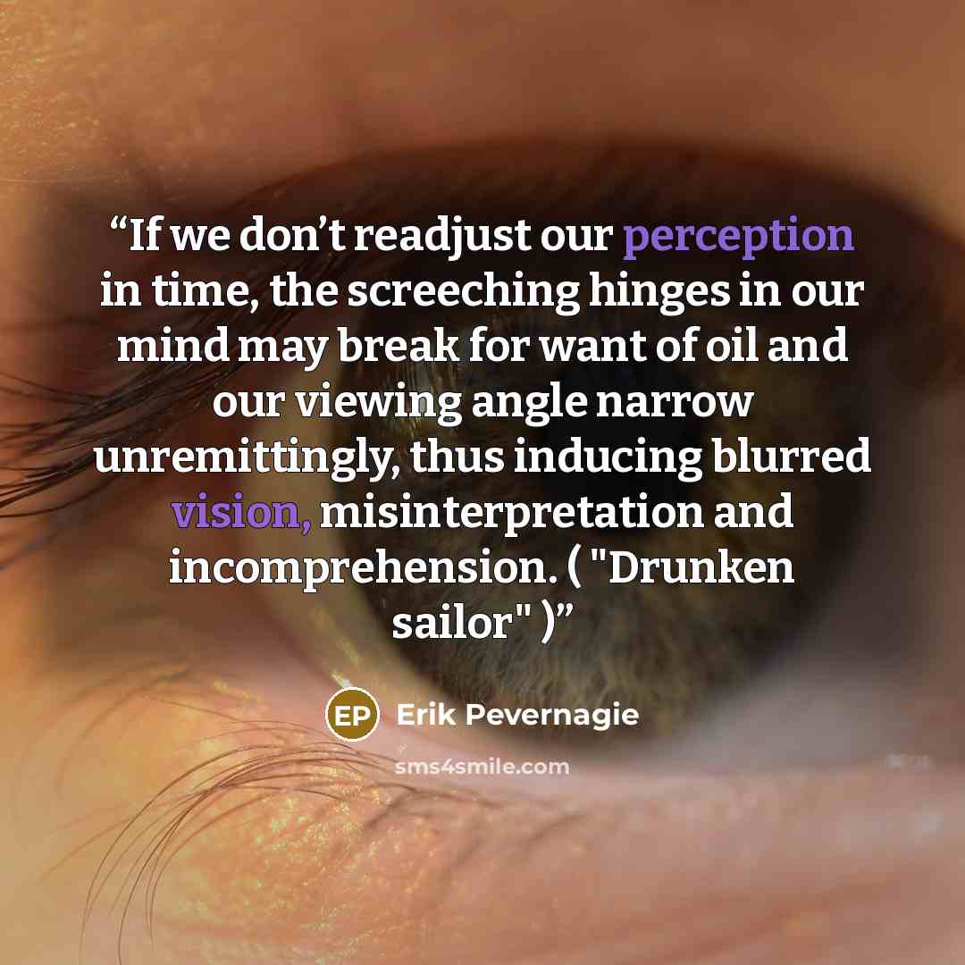 “If we don’t readjust our perception in time, the screeching hinges in our mind may break for want of oil and our viewing angle narrow unremittingly, thus inducing blurred vision, misinterpretation and incomprehension. ( "Drunken sailor" )” quote by Erik Pevernagie