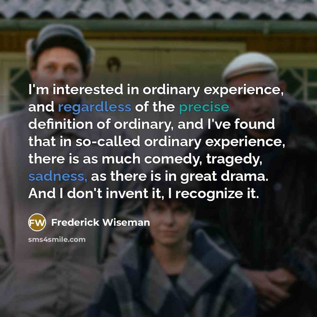 “I'm interested in ordinary experience, and regardless of the precise definition of ordinary, and I've found that in so-called ordinary experience, there is as much comedy, tragedy, sadness, as there is in great drama. And I don't invent it, I recognize it.” quote by Frederick Wiseman
