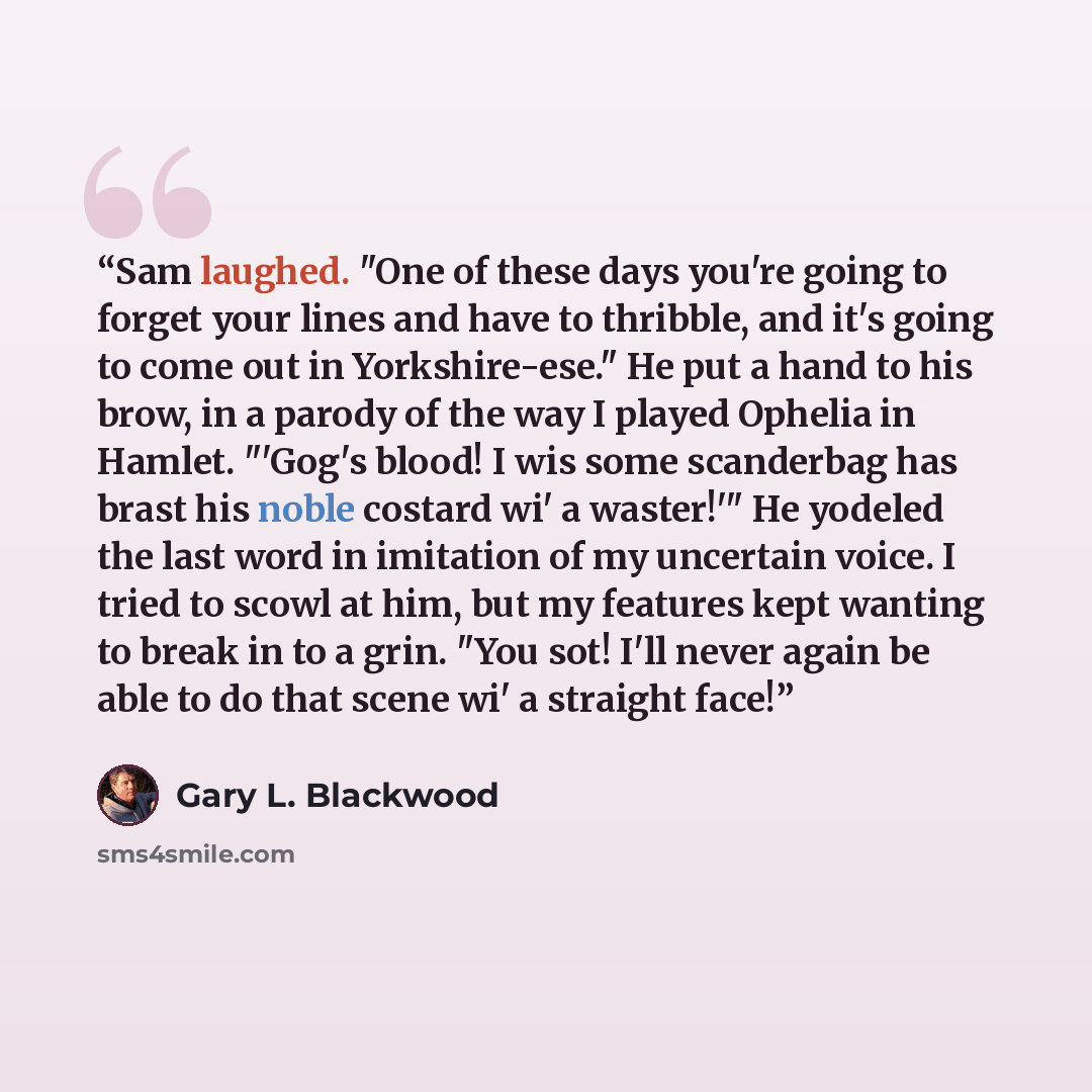 “Sam laughed. "One of these days you're going to forget your lines and have to thribble, and it's going to come out in Yorkshire-ese." He put a hand to his brow, in a parody of the way I played Ophelia in Hamlet. "'Gog's blood! I wis some scanderbag has brast his noble costard wi' a waster!'" He…” quote by Gary L. Blackwood