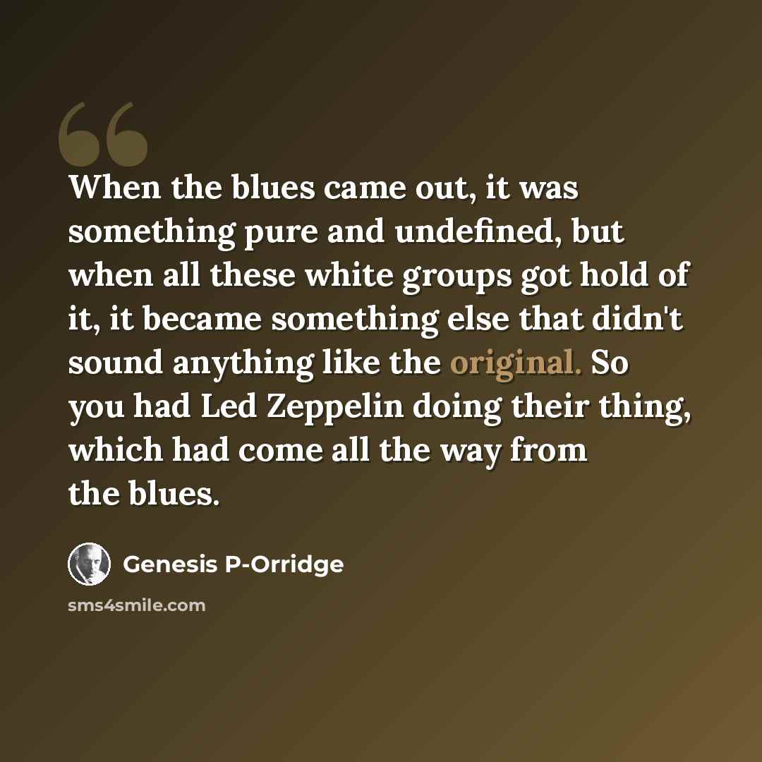 “When the blues came out, it was something pure and undefined, but when all these white groups got hold of it, it became something else that didn't sound anything like the original. So you had Led Zeppelin doing their thing, which had come all the way from the blues.” quote by Genesis P-Orridge