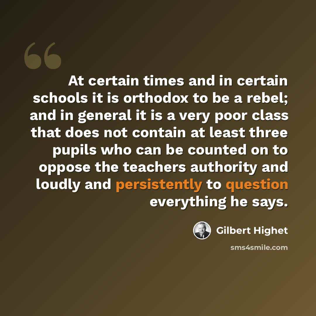 “At certain times and in certain schools it is orthodox to be a rebel; and in general it is a very poor class that does not contain at least three pupils who can be counted on to oppose the teachers authority and loudly and persistently to question everything he says.” quote by Gilbert Highet