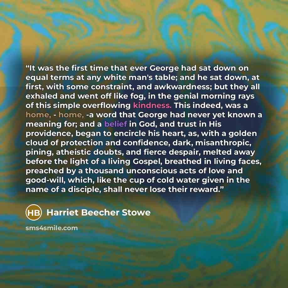 “It was the first time that ever George had sat down on equal terms at any white man's table; and he sat down, at first, with some constraint, and awkwardness; but they all exhaled and went off like fog, in the genial morning rays of this simple overflowing kindness. This indeed, was a home…” quote by Harriet Beecher Stowe