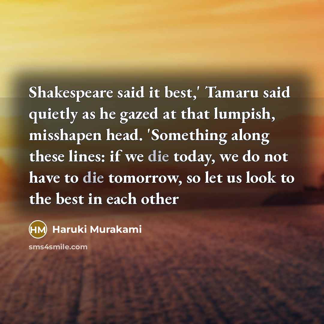“Shakespeare said it best,' Tamaru said quietly as he gazed at that lumpish, misshapen head. 'Something along these lines: if we die today, we do not have to die tomorrow, so let us look to the best in each other” quote by Haruki Murakami