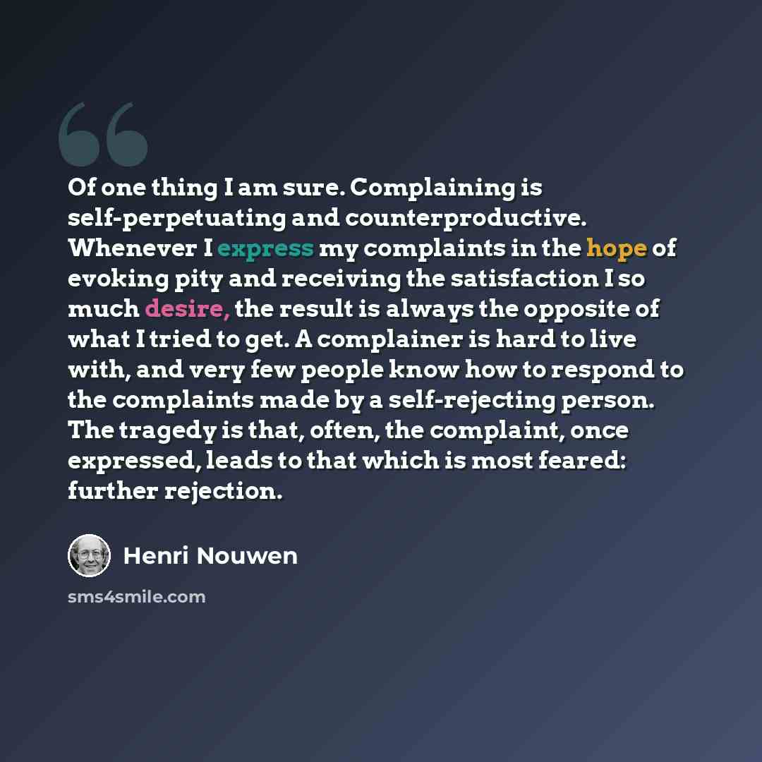“Of one thing I am sure. Complaining is self-perpetuating and counterproductive. Whenever I express my complaints in the hope of evoking pity and receiving the satisfaction I so much desire, the result is always the opposite of what I tried to get. A complainer is hard to live with, and very few…” quote by Henri Nouwen
