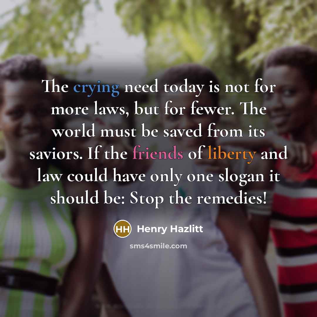 “The crying need today is not for more laws, but for fewer. The world must be saved from its saviors. If the friends of liberty and law could have only one slogan it should be: Stop the remedies!” quote by Henry Hazlitt