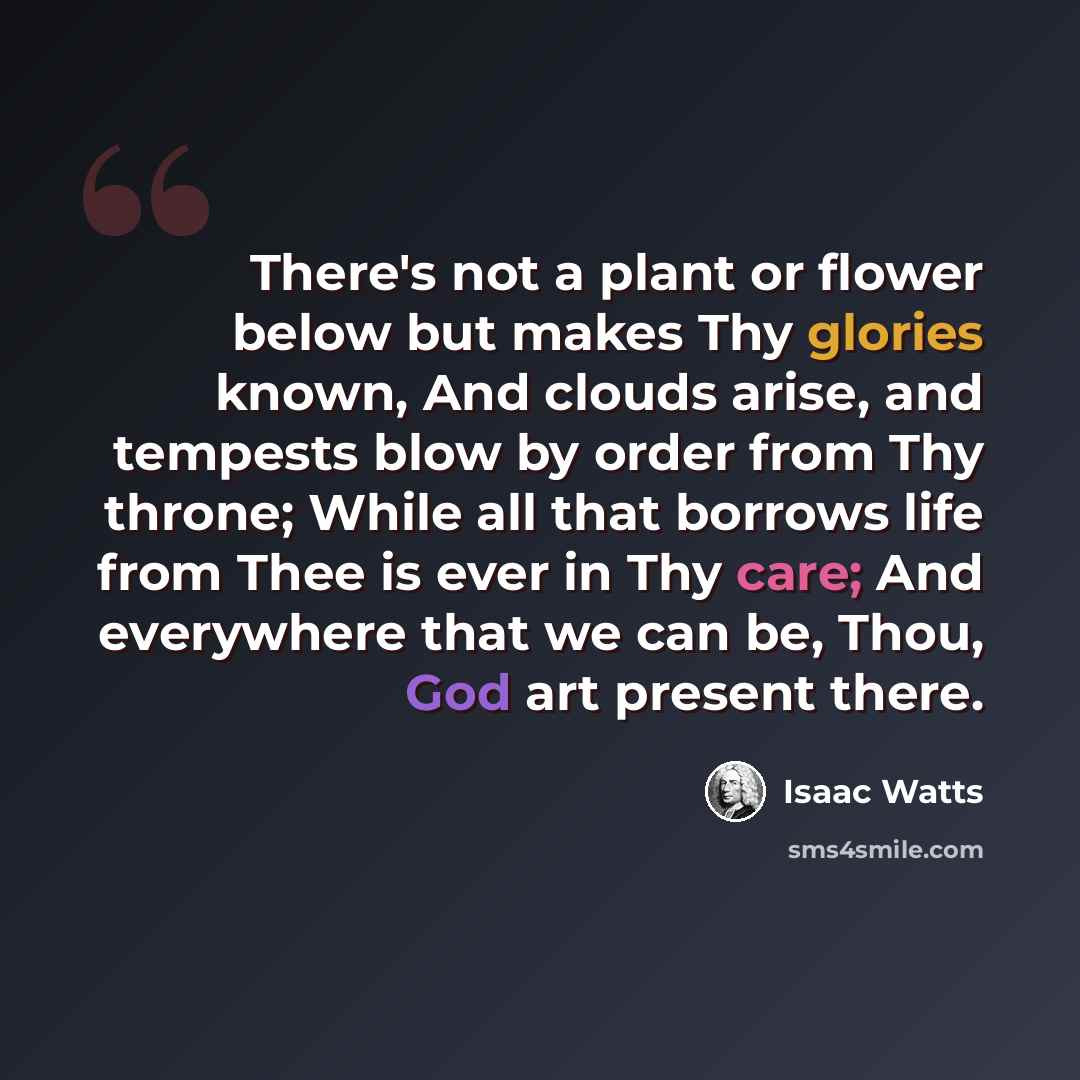 “There's not a plant or flower below but makes Thy glories known, And clouds arise, and tempests blow by order from Thy throne; While all that borrows life from Thee is ever in Thy care; And everywhere that we can be, Thou, God art present there.” quote by Isaac Watts