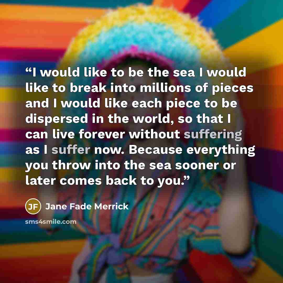 “I would like to be the sea I would like to break into millions of pieces and I would like each piece to be dispersed in the world, so that I can live forever without suffering as I suffer now. Because everything you throw into the sea sooner or later comes back to you.” quote by Jane Fade Merrick