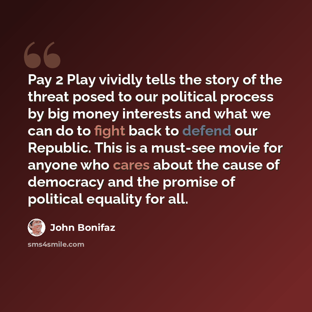 “Pay 2 Play vividly tells the story of the threat posed to our political process by big money interests and what we can do to fight back to defend our Republic. This is a must-see movie for anyone who cares about the cause of democracy and the promise of political equality for all.” quote by John Bonifaz