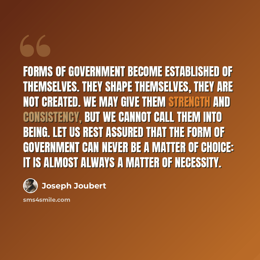 “Forms of government become established of themselves. They shape themselves, they are not created. We may give them strength and consistency, but we cannot call them into being. Let us rest assured that the form of government can never be a matter of choice: it is almost always a matter of…” quote by Joseph Joubert