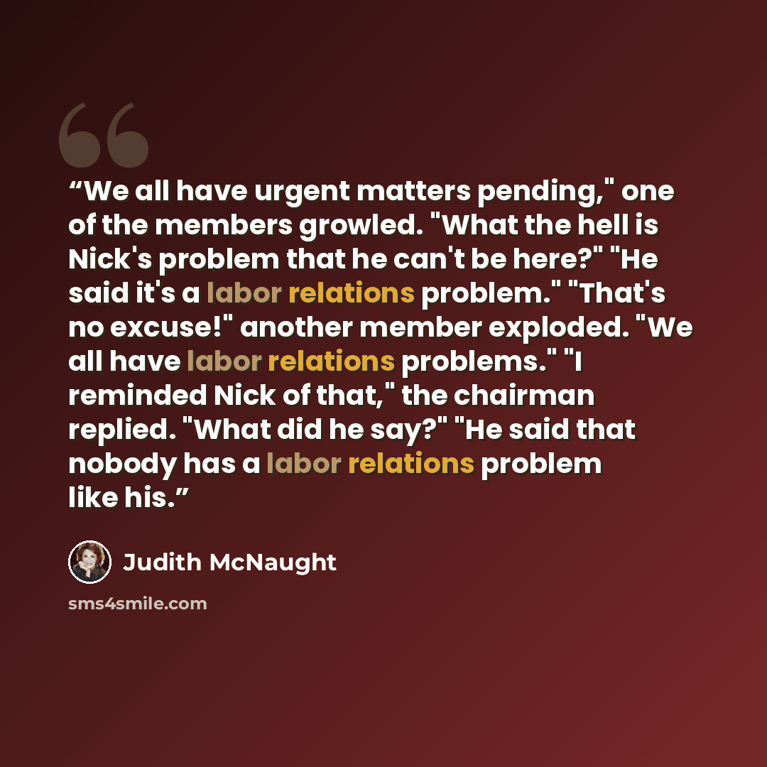 “We all have urgent matters pending," one of the members growled. "What the hell is Nick's problem that he can't be here?" "He said it's a labor relations problem." "That's no excuse!" another member exploded. "We all have labor relations problems." "I reminded Nick of that," the chairman replied…” quote by Judith McNaught