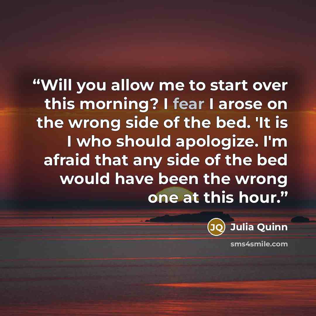 “Will you allow me to start over this morning? I fear I arose on the wrong side of the bed. 'It is I who should apologize. I'm afraid that any side of the bed would have been the wrong one at this hour.” quote by Julia Quinn