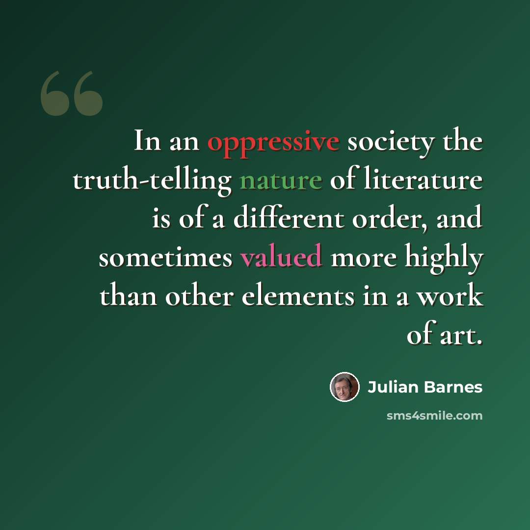 “In an oppressive society the truth-telling nature of literature is of a different order, and sometimes valued more highly than other elements in a work of art.” quote by Julian Barnes