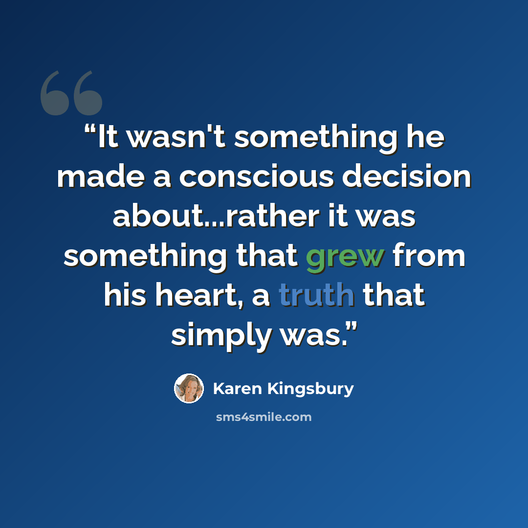 “It wasn't something he made a conscious decision about...rather it was something that grew from his heart, a truth that simply was.” quote by Karen Kingsbury